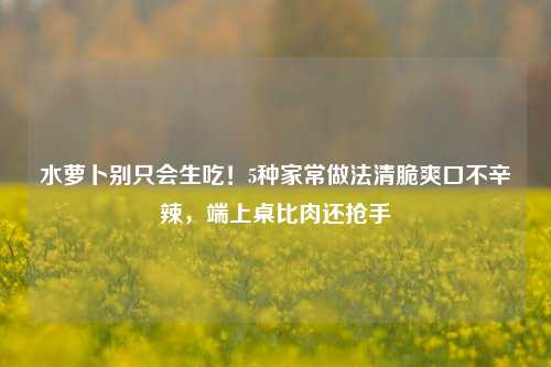 水萝卜别只会生吃！5种家常做法清脆爽口不辛辣，端上桌比肉还抢手