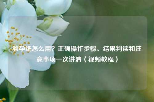 验孕纸怎么用？正确操作步骤、结果判读和注意事项一次讲清（视频教程）