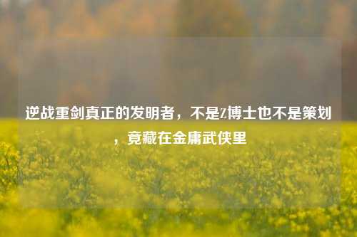 逆战重剑真正的发明者，不是Z博士也不是策划，竟藏在金庸武侠里