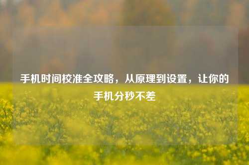 手机时间校准全攻略，从原理到设置，让你的手机分秒不差
