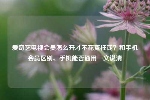 爱奇艺电视会员怎么开才不花冤枉钱？和手机会员区别、手机能否通用一文说清
