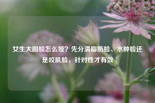 女生大圆脸怎么瘦？先分清脂肪脸、水肿脸还是咬肌脸，针对性才有效