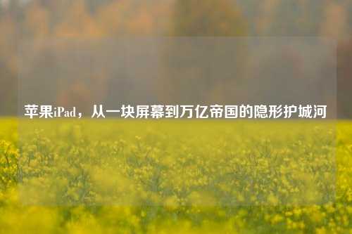 苹果iPad，从一块屏幕到万亿帝国的隐形护城河