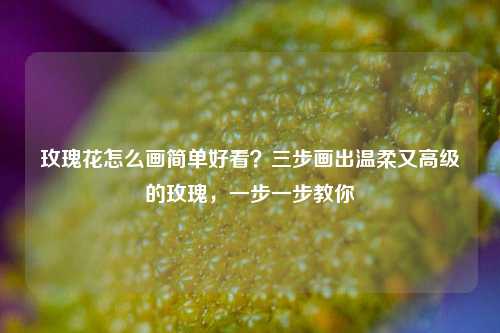 玫瑰花怎么画简单好看？三步画出温柔又高级的玫瑰，一步一步教你