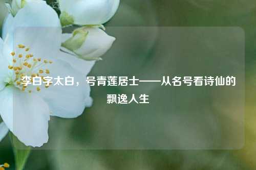 李白字太白，号青莲居士——从名号看诗仙的飘逸人生