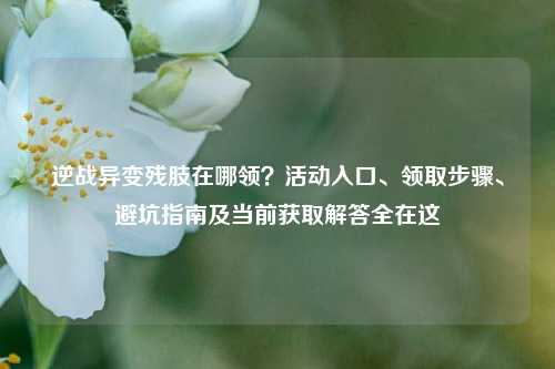 逆战异变残肢在哪领？活动入口、领取步骤、避坑指南及当前获取解答全在这
