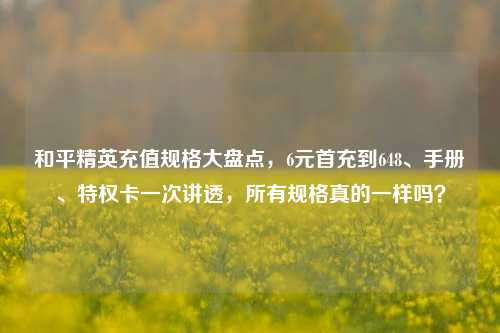 和平精英充值规格大盘点，6元首充到648、手册、特权卡一次讲透，所有规格真的一样吗？