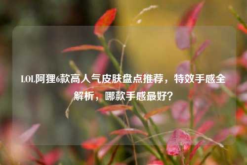 LOL阿狸6款高人气皮肤盘点推荐，特效手感全解析，哪款手感最好？