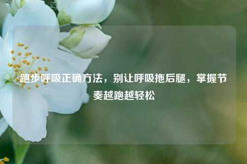 跑步呼吸正确方法,别让呼吸拖后腿,掌握节奏越跑越轻松