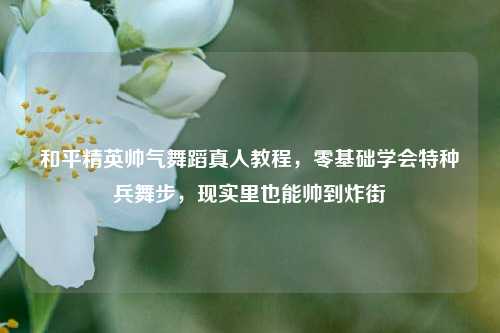 和平精英帅气舞蹈真人教程,零基础学会特种兵舞步,现实里也能帅到炸街