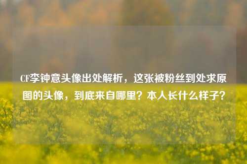 CF李钟意头像出处解析，这张被粉丝到处求原图的头像，到底来自哪里？本人长什么样子？