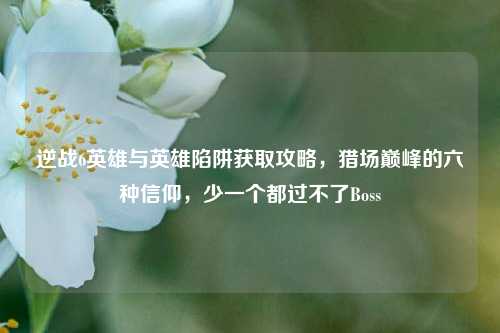 逆战6英雄与英雄陷阱获取攻略，猎场巅峰的六种信仰，少一个都过不了Boss