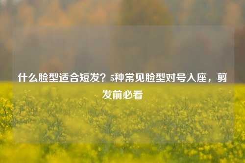 什么脸型适合短发？5种常见脸型对号入座，剪发前必看