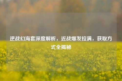 逆战幻海套深度解析，近战爆发拉满，获取方式全揭秘