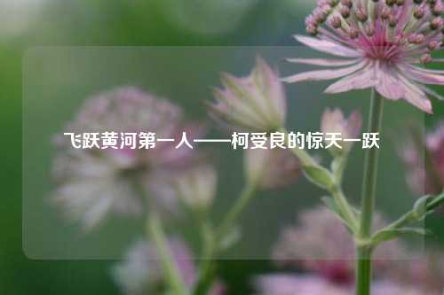 飞跃黄河第一人——柯受良的惊天一跃