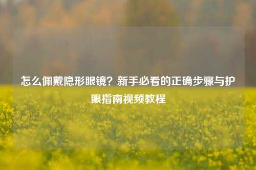 怎么佩戴隐形眼镜？新手必看的正确步骤与护眼指南视频教程