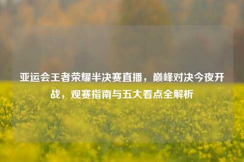 亚运会王者荣耀半决赛直播，巅峰对决今夜开战，观赛指南与五大看点全解析
