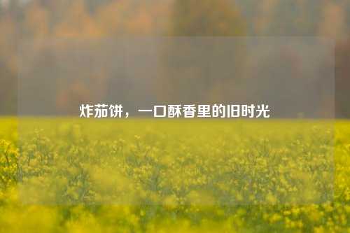 炸茄饼，一口酥香里的旧时光