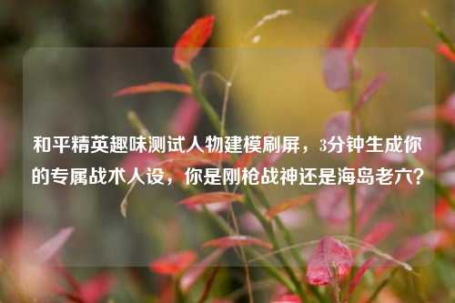 和平精英趣味测试人物建模刷屏，3分钟生成你的专属战术人设，你是刚枪战神还是海岛老六？