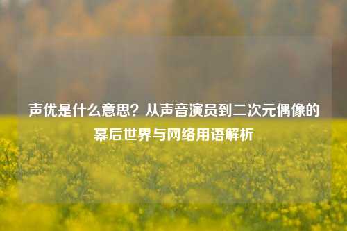声优是什么意思？从声音演员到二次元偶像的幕后世界与网络用语解析