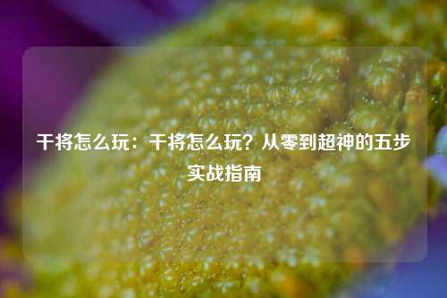 干将怎么玩：干将怎么玩？从零到超神的五步实战指南