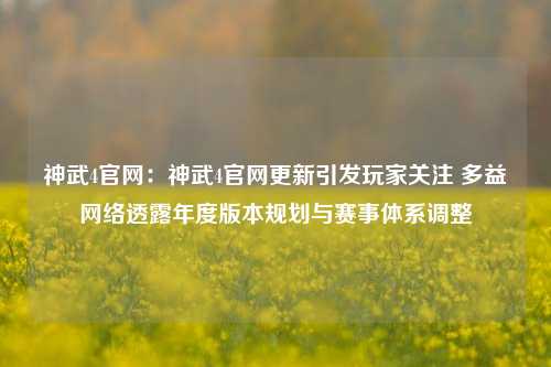 神武4官网：神武4官网更新引发玩家关注 多益网络透露年度版本规划与赛事体系调整