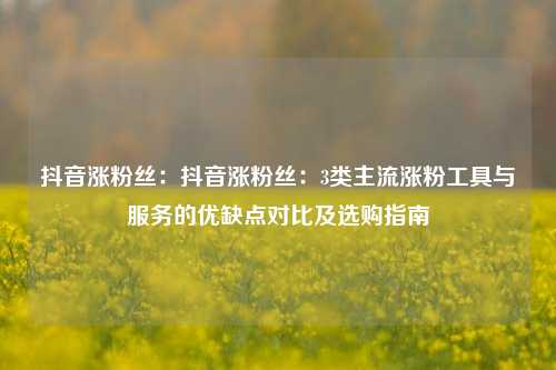 抖音涨粉丝：抖音涨粉丝：3类主流涨粉工具与服务的优缺点对比及选购指南