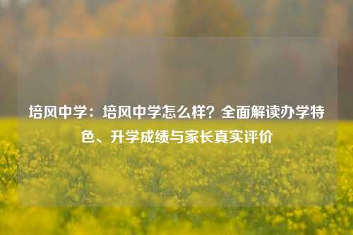 培风中学：培风中学怎么样？全面解读办学特色、升学成绩与家长真实评价