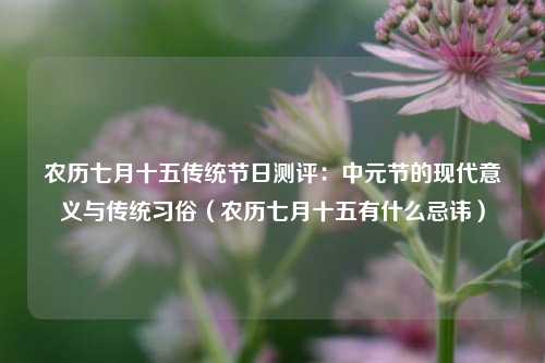 农历七月十五传统节日测评：中元节的现代意义与传统习俗（农历七月十五有什么忌讳）