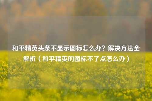 和平精英头条不显示图标怎么办？解决方法全解析（和平精英的图标不了点怎么办）