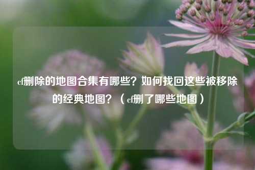 cf删除的地图合集有哪些？如何找回这些被移除的经典地图？（cf删了哪些地图）