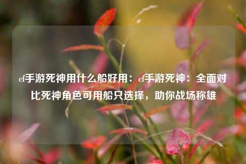 cf手游死神用什么船好用：cf手游死神：全面对比死神角色可用船只选择，助你战场称雄