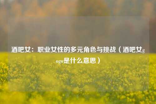 酒吧女:职业女性的多元角色与挑战(酒吧女gogo是什么意思)