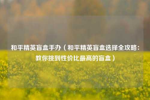 和平精英盲盒手办（和平精英盲盒选择全攻略：教你挑到性价比最高的盲盒）