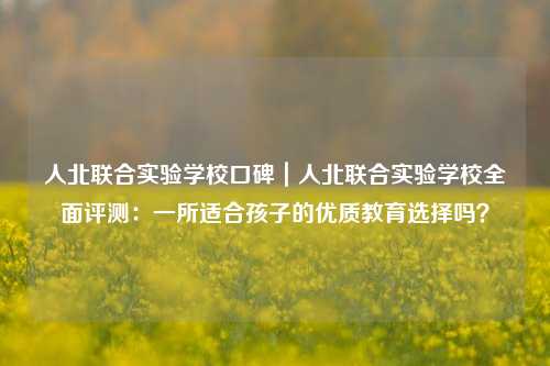 人北联合实验学校口碑｜人北联合实验学校全面评测：一所适合孩子的优质教育选择吗？