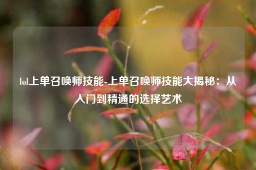 lol上单召唤师技能-上单召唤师技能大揭秘：从入门到精通的选择艺术