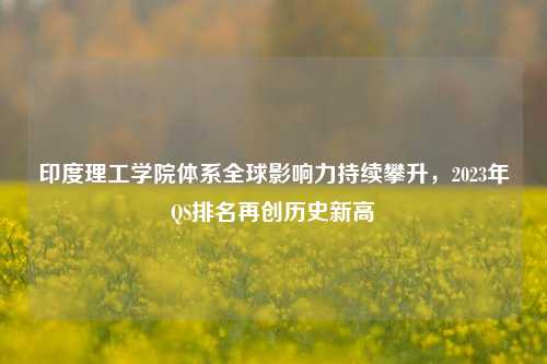 印度理工学院体系全球影响力持续攀升，2023年QS排名再创历史新高