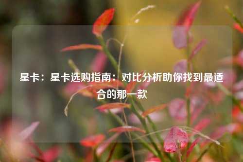 星卡：星卡选购指南：对比分析助你找到最适合的那一款