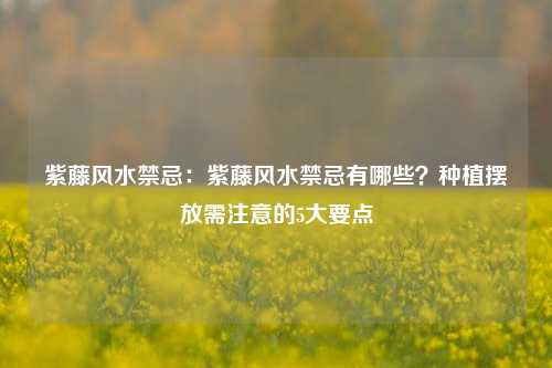 紫藤风水禁忌：紫藤风水禁忌有哪些？种植摆放需注意的5大要点