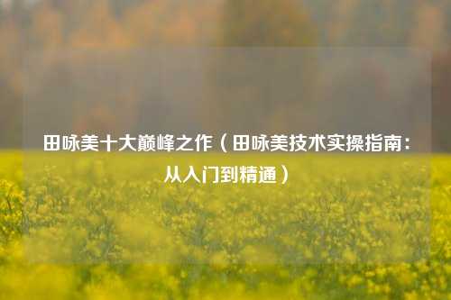 田咏美十大巅峰之作（田咏美技术实操指南：从入门到精通）
