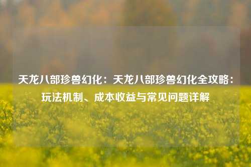 天龙八部珍兽幻化：天龙八部珍兽幻化全攻略：玩法机制、成本收益与常见问题详解