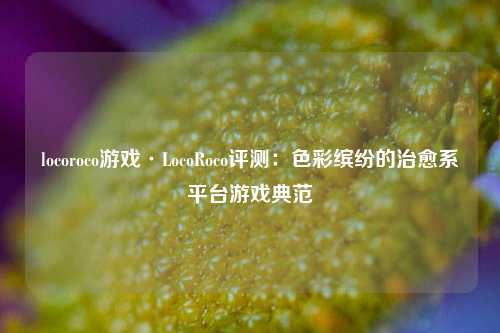 locoroco游戏·LocoRoco评测：色彩缤纷的治愈系平台游戏典范