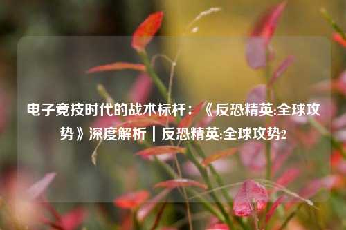 电子竞技时代的战术标杆：《反恐精英:全球攻势》深度解析｜反恐精英:全球攻势2