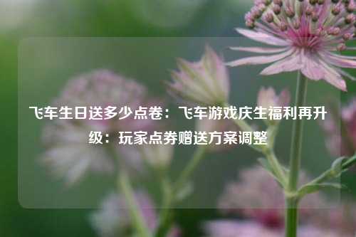 飞车生日送多少点卷：飞车游戏庆生福利再升级：玩家点券赠送方案调整