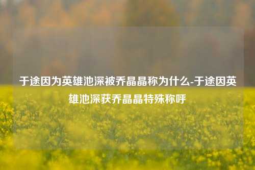于途因为英雄池深被乔晶晶称为什么-于途因英雄池深获乔晶晶特殊称呼
